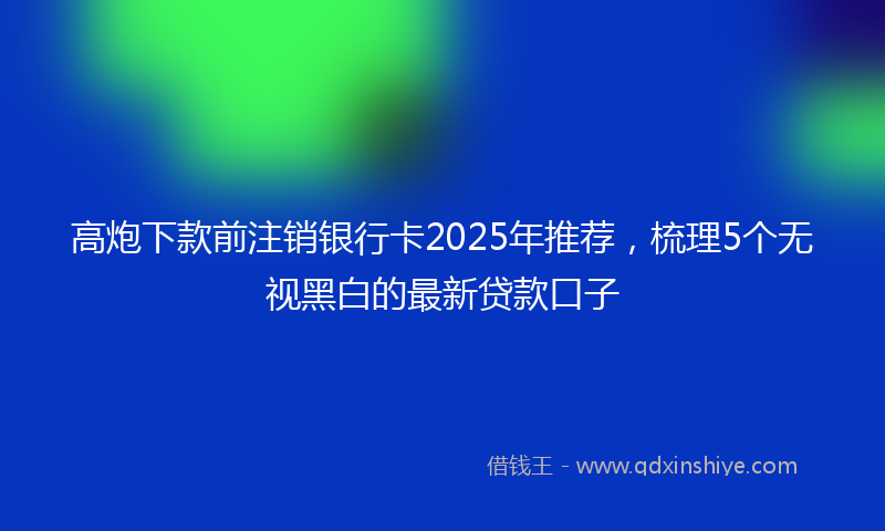 高炮下款前注销银行卡2025年推荐，梳理5个无视黑白的最新贷款口子