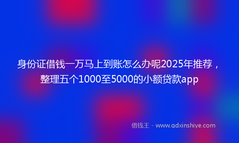 身份证借钱一万马上到账怎么办呢2025年推荐，整理五个1000至5000的小额贷款app