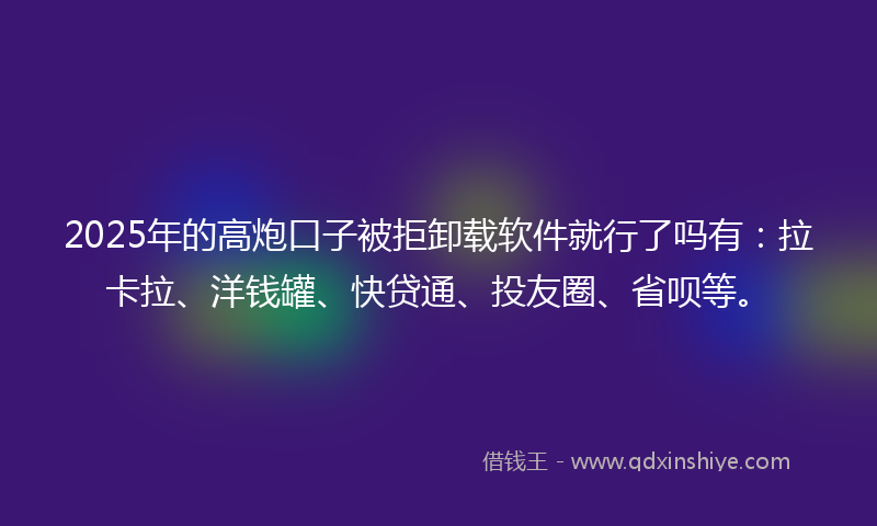 2025年的高炮口子被拒卸载软件就行了吗有：拉卡拉、洋钱罐、快贷通、投友圈、省呗等。