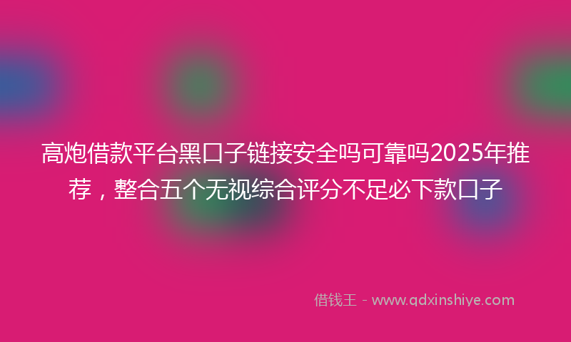 高炮借款平台黑口子链接安全吗可靠吗2025年推荐，整合五个无视综合评分不足必下款口子