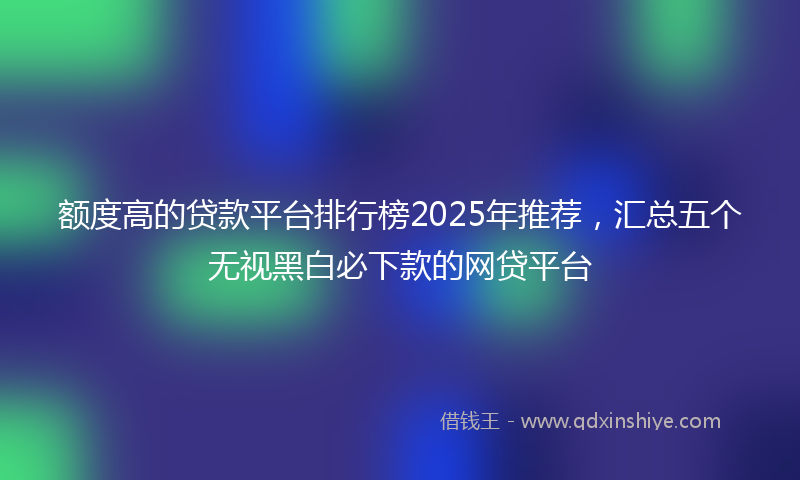 额度高的贷款平台排行榜2025年推荐，汇总五个无视黑白必下款的网贷平台