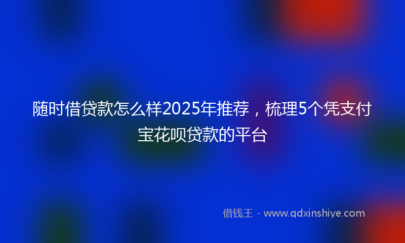 随时借贷款怎么样2025年推荐，梳理5个凭支付宝花呗贷款的平台