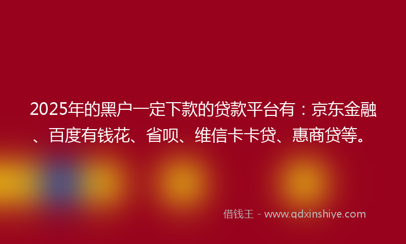 2025年的黑户一定下款的贷款平台有：京东金融、百度有钱花、省呗、维信卡卡贷、惠商贷等。