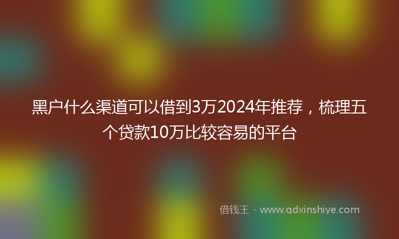 黑户什么渠道可以借到3万2024年推荐，梳理五个贷款10万比较容易的平台