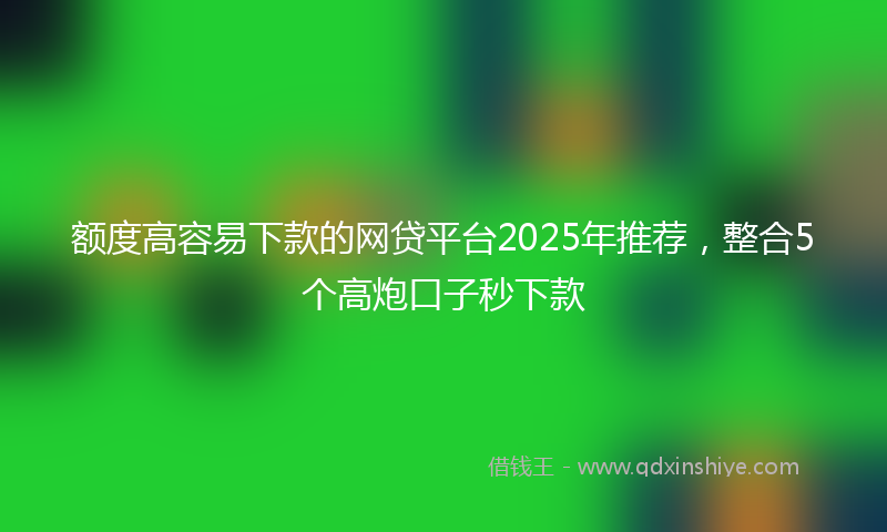 额度高容易下款的网贷平台2025年推荐，整合5个高炮口子秒下款
