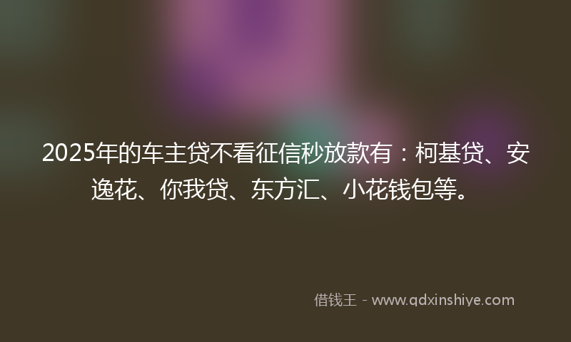 2025年的车主贷不看征信秒放款有：柯基贷、安逸花、你我贷、东方汇、小花钱包等。