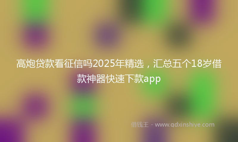高炮贷款看征信吗2025年精选，汇总五个18岁借款神器快速下款app