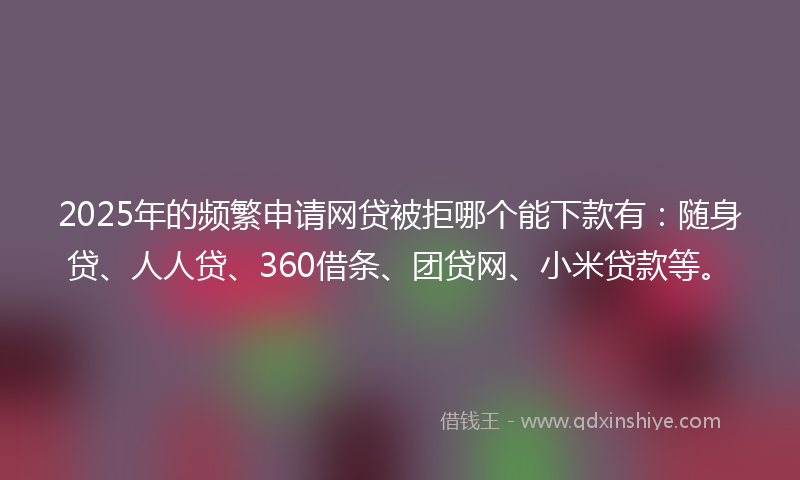 2025年的频繁申请网贷被拒哪个能下款有：随身贷、人人贷、360借条、团贷网、小米贷款等。