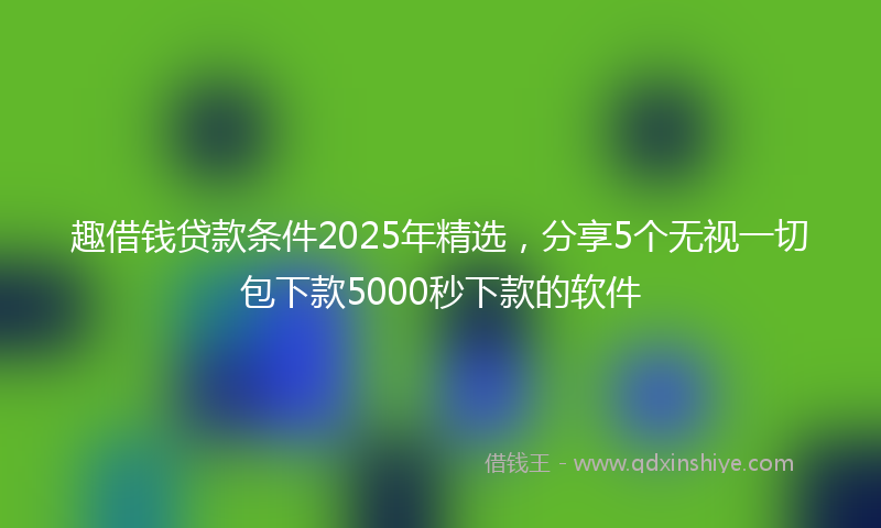 趣借钱贷款条件2025年精选，分享5个无视一切包下款5000秒下款的软件