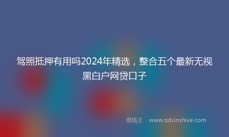 驾照抵押有用吗2024年精选，整合五个最新无视黑白户网贷口子