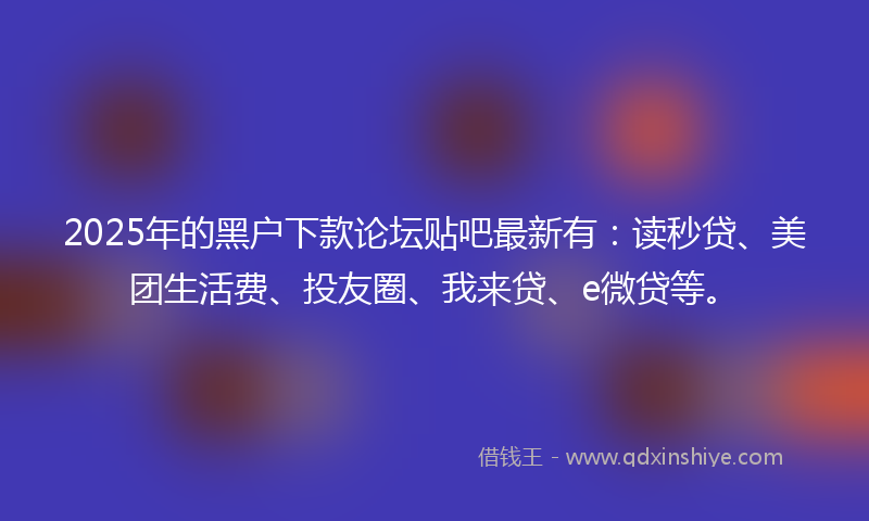 2025年的黑户下款论坛贴吧最新有：读秒贷、美团生活费、投友圈、我来贷、e微贷等。