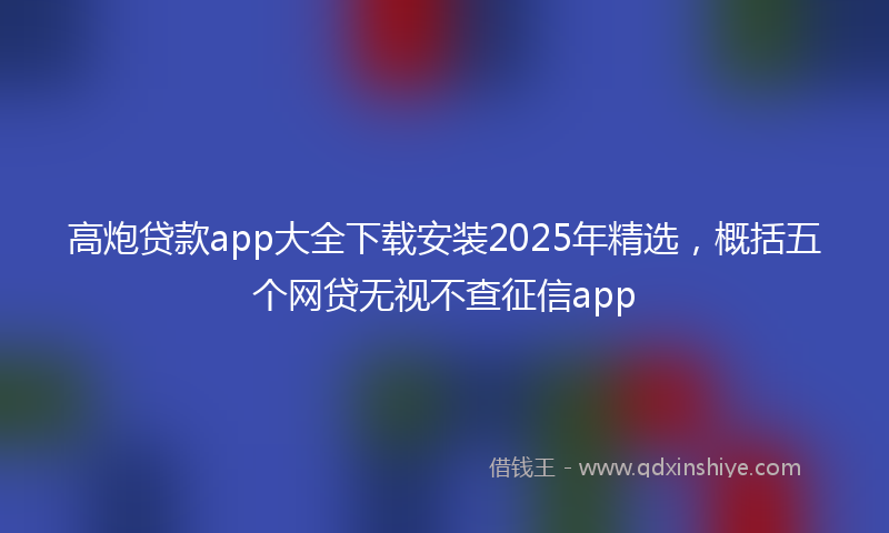 高炮贷款app大全下载安装2025年精选，概括五个网贷无视不查征信app
