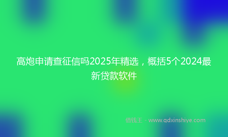 高炮申请查征信吗2025年精选，概括5个2024最新贷款软件