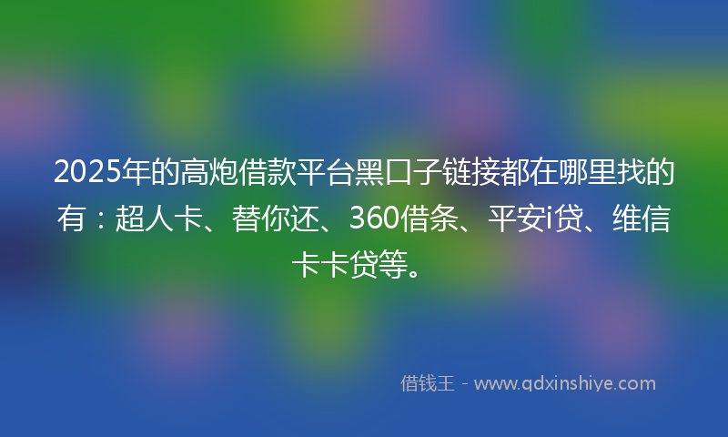 2025年的高炮借款平台黑口子链接都在哪里找的有：超人卡、替你还、360借条、平安i贷、维信卡卡贷等。