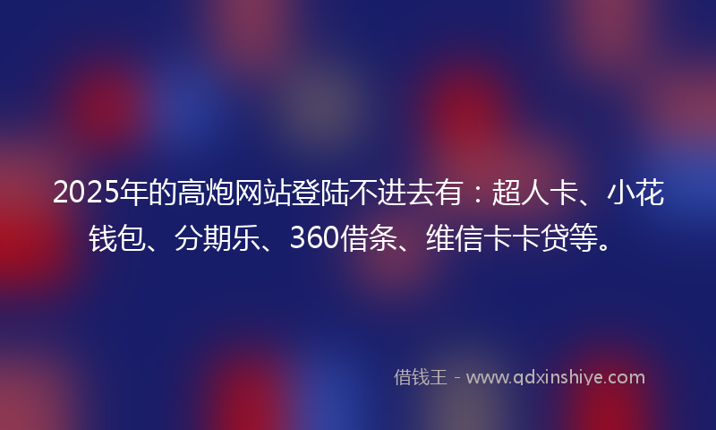 2025年的高炮网站登陆不进去有：超人卡、小花钱包、分期乐、360借条、维信卡卡贷等。