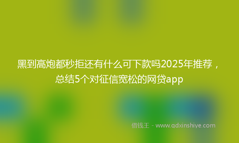 黑到高炮都秒拒还有什么可下款吗2025年推荐，总结5个对征信宽松的网贷app