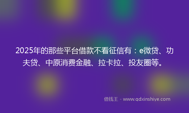 2025年的那些平台借款不看征信有：e微贷、功夫贷、中原消费金融、拉卡拉、投友圈等。
