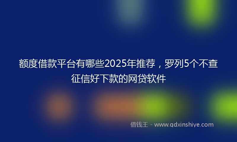 额度借款平台有哪些2025年推荐，罗列5个不查征信好下款的网贷软件