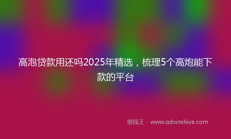 高泡贷款用还吗2025年精选，梳理5个高炮能下款的平台