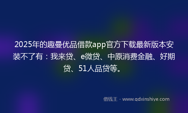 2025年的趣曼优品借款app官方下载最新版本安装不了有：我来贷、e微贷、中原消费金融、好期贷、51人品贷等。