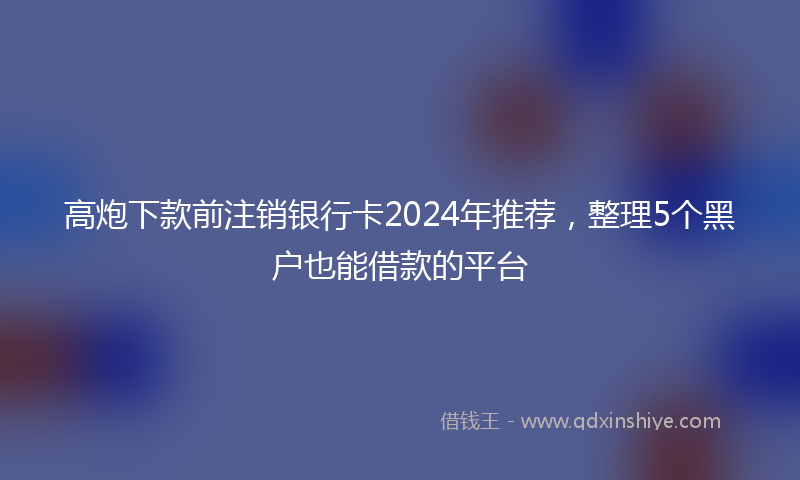 高炮下款前注销银行卡2024年推荐，整理5个黑户也能借款的平台
