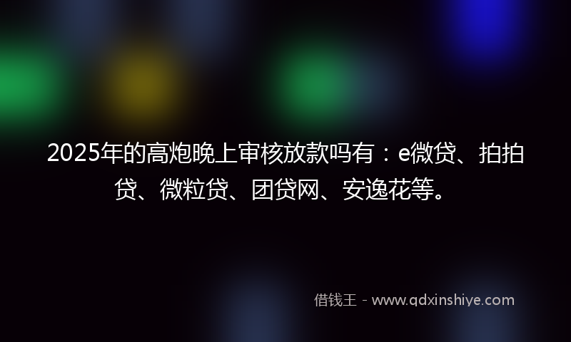 2025年的高炮晚上审核放款吗有：e微贷、拍拍贷、微粒贷、团贷网、安逸花等。