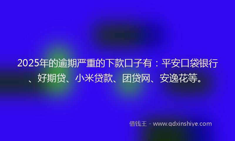 2025年的逾期严重的下款口子有：平安口袋银行、好期贷、小米贷款、团贷网、安逸花等。