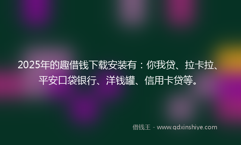 2025年的趣借钱下载安装有：你我贷、拉卡拉、平安口袋银行、洋钱罐、信用卡贷等。