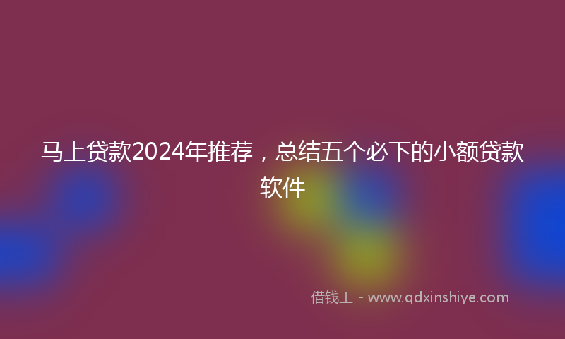 马上贷款2024年推荐，总结五个必下的小额贷款软件