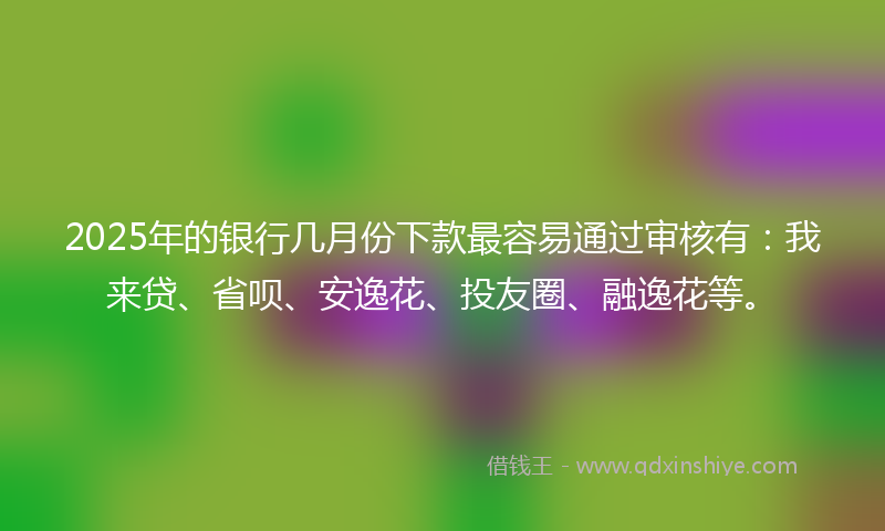 2025年的银行几月份下款最容易通过审核有：我来贷、省呗、安逸花、投友圈、融逸花等。
