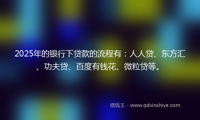 2025年的银行下贷款的流程有：人人贷、东方汇、功夫贷、百度有钱花、微粒贷等。