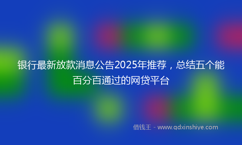 银行最新放款消息公告2025年推荐，总结五个能百分百通过的网贷平台