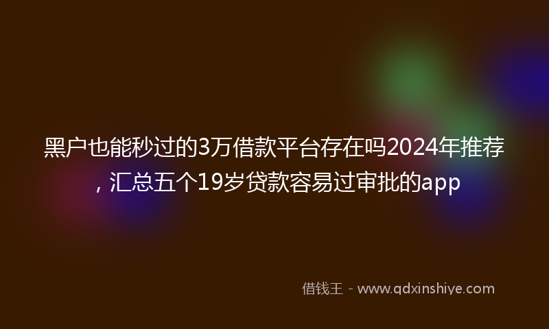 黑户也能秒过的3万借款平台存在吗2024年推荐，汇总五个19岁贷款容易过审批的app