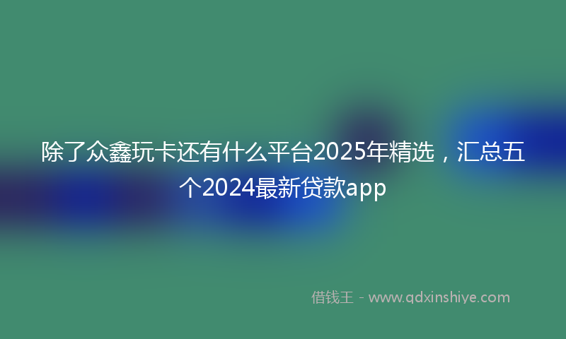 除了众鑫玩卡还有什么平台2025年精选，汇总五个2024最新贷款app