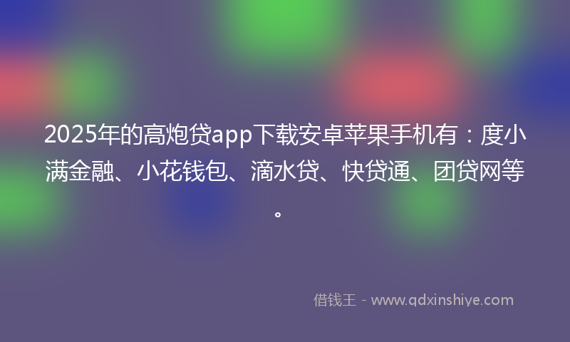 2025年的高炮贷app下载安卓苹果手机有：度小满金融、小花钱包、滴水贷、快贷通、团贷网等。