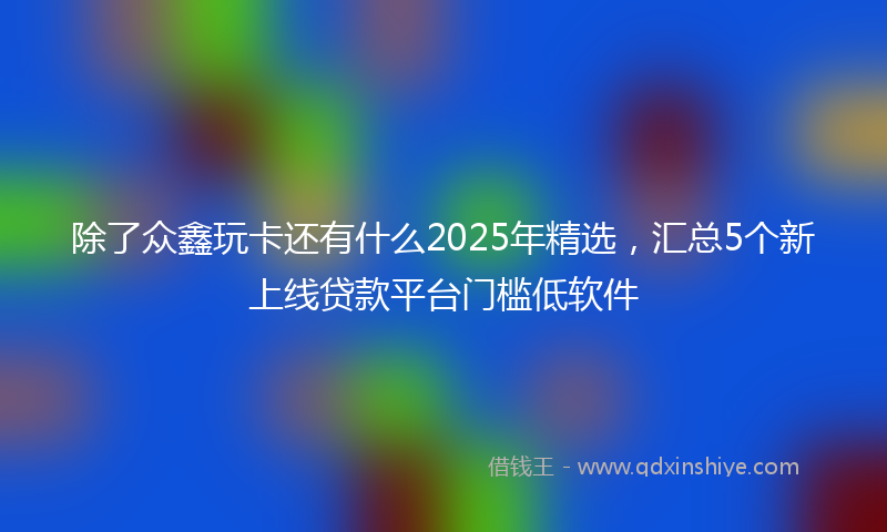 除了众鑫玩卡还有什么2025年精选，汇总5个新上线贷款平台门槛低软件