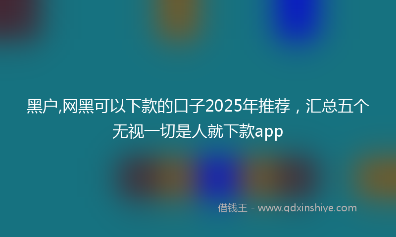 黑户,网黑可以下款的口子2025年推荐，汇总五个无视一切是人就下款app