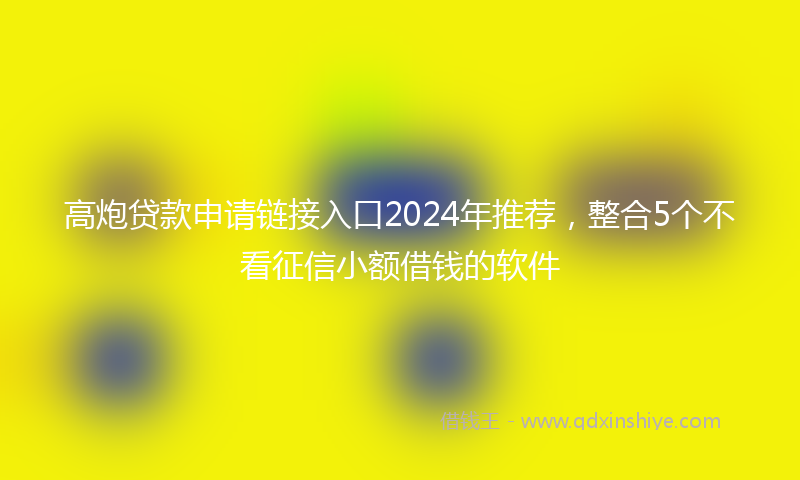 高炮贷款申请链接入口2024年推荐，整合5个不看征信小额借钱的软件