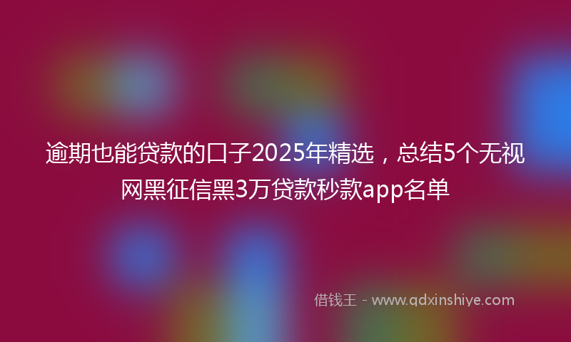 逾期也能贷款的口子2025年精选，总结5个无视网黑征信黑3万贷款秒款app名单