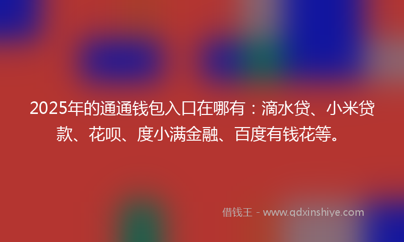 2025年的通通钱包入口在哪有：滴水贷、小米贷款、花呗、度小满金融、百度有钱花等。