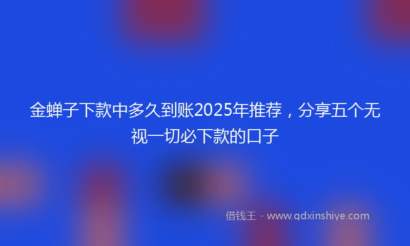 金蝉子下款中多久到账2025年推荐，分享五个无视一切必下款的口子