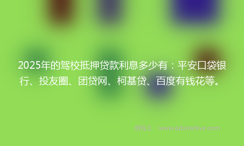 2025年的驾校抵押贷款利息多少有：平安口袋银行、投友圈、团贷网、柯基贷、百度有钱花等。