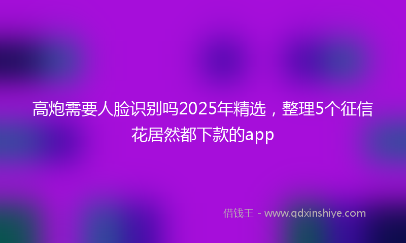 高炮需要人脸识别吗2025年精选，整理5个征信花居然都下款的app