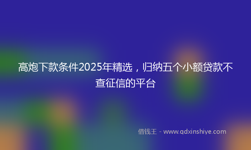 高炮下款条件2025年精选，归纳五个小额贷款不查征信的平台