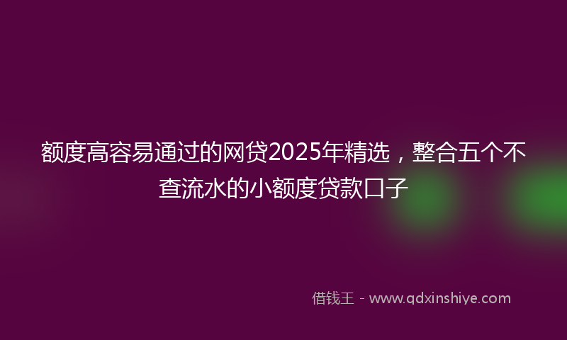 额度高容易通过的网贷2025年精选，整合五个不查流水的小额度贷款口子