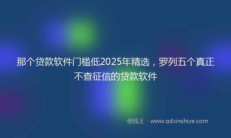 那个贷款软件门槛低2025年精选，罗列五个真正不查征信的贷款软件