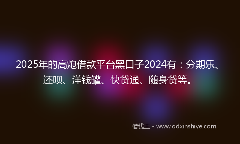 2025年的高炮借款平台黑口子2024有：分期乐、还呗、洋钱罐、快贷通、随身贷等。