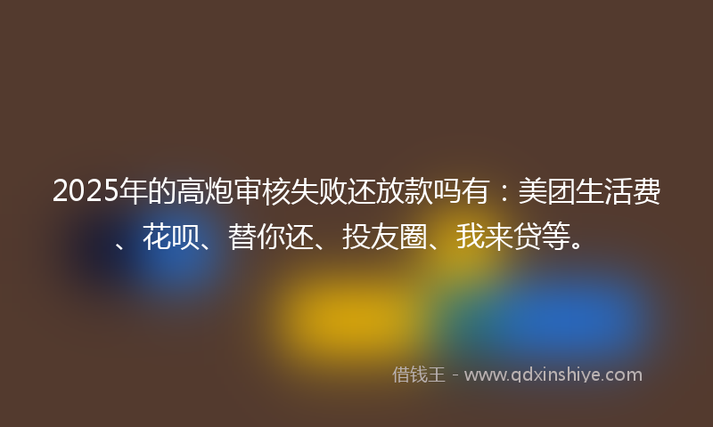 2025年的高炮审核失败还放款吗有：美团生活费、花呗、替你还、投友圈、我来贷等。