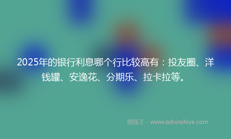 2025年的银行利息哪个行比较高有：投友圈、洋钱罐、安逸花、分期乐、拉卡拉等。