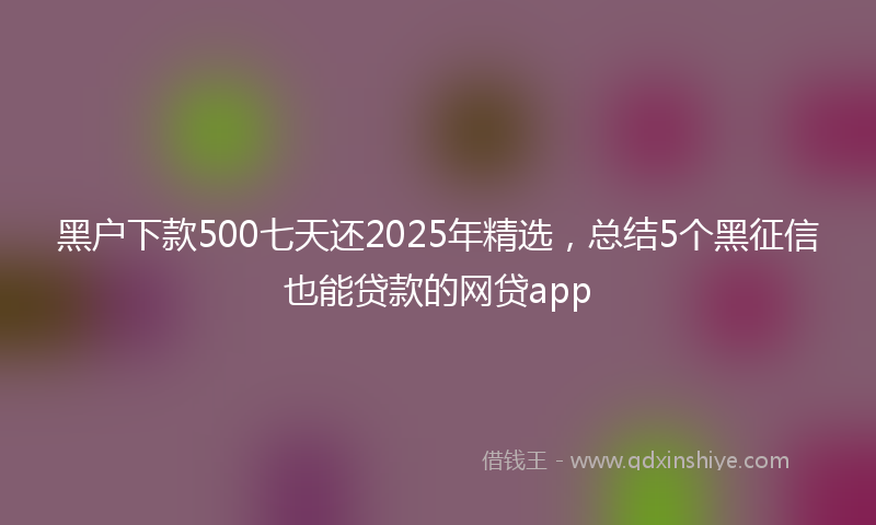 黑户下款500七天还2025年精选，总结5个黑征信也能贷款的网贷app
